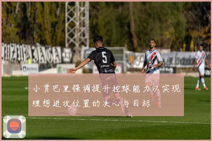 小贾巴里强调提升控球能力以实现理想进攻位置的决心与目标