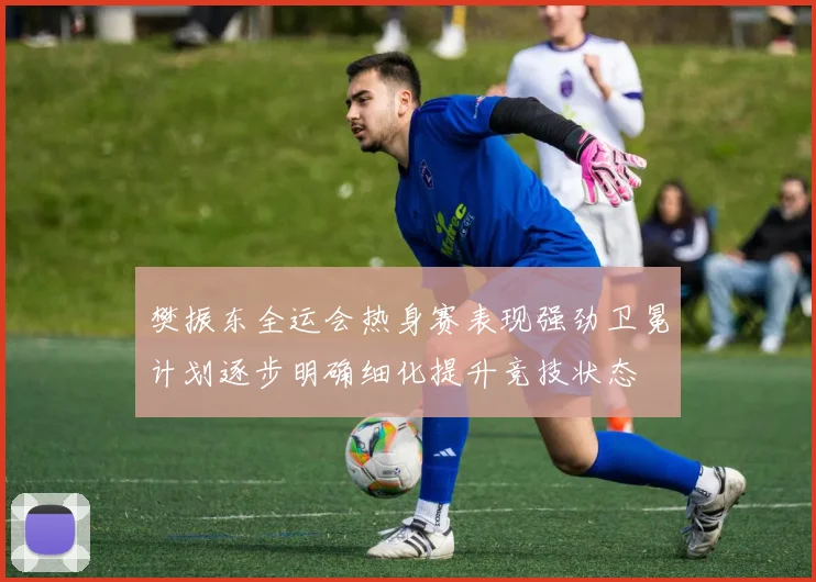 樊振东全运会热身赛表现强劲卫冕计划逐步明确细化提升竞技状态