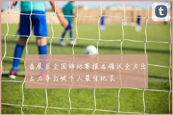 潘展乐全国锦标赛报名确认全力出击力争打破个人最佳纪录