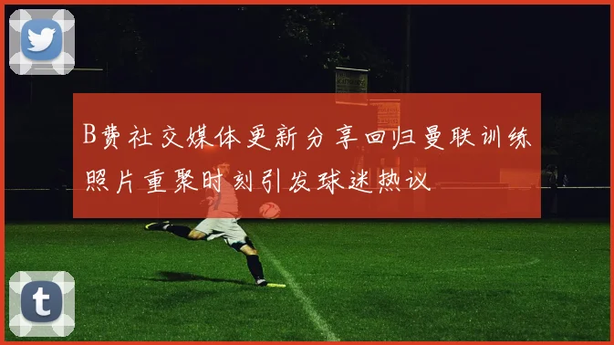 B费社交媒体更新分享回归曼联训练照片重聚时刻引发球迷热议