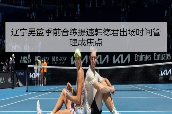辽宁男篮季前合练提速韩德君出场时间管理成焦点